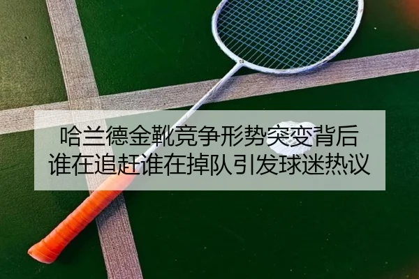 哈兰德金靴竞争形势突变背后 谁在追赶谁在掉队引发球迷热议